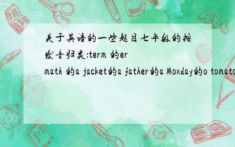 关于英语的一些题目七年级的按发音归类：term 的er math 的a jacket的a father的a Monday的o tomato的ofirst的ir dinner的er March的ar color的o发音（以下音标）|ae| |3：| |倒e| |a：| |倒v|注：ae就是ae连在一起