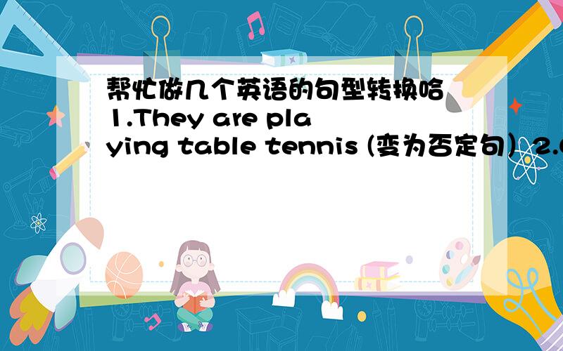 帮忙做几个英语的句型转换哈 1.They are playing table tennis (变为否定句）2.Close the door please,Jim (变为否定句）3.He is talking with a foreign friend （变为一般疑问句）4.The workers are watering the flowers over the