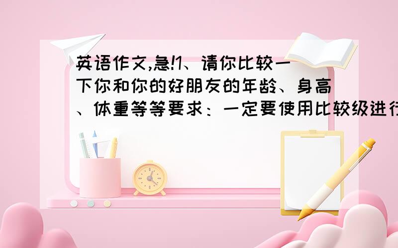 英语作文,急!1、请你比较一下你和你的好朋友的年龄、身高、体重等等要求：一定要使用比较级进行比较好朋友用TOM代替2、请写一篇自我介绍要求：介绍出你的姓名、年龄、身高、体重、爱