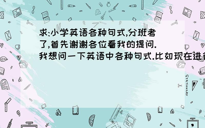 求:小学英语各种句式,分班考了,首先谢谢各位看我的提问.我想问一下英语中各种句式.比如现在进行时,句式是:主语+系动词+动词ing+其他.不要那种列例句的,明天初一分班考,有些地方有点朦胧