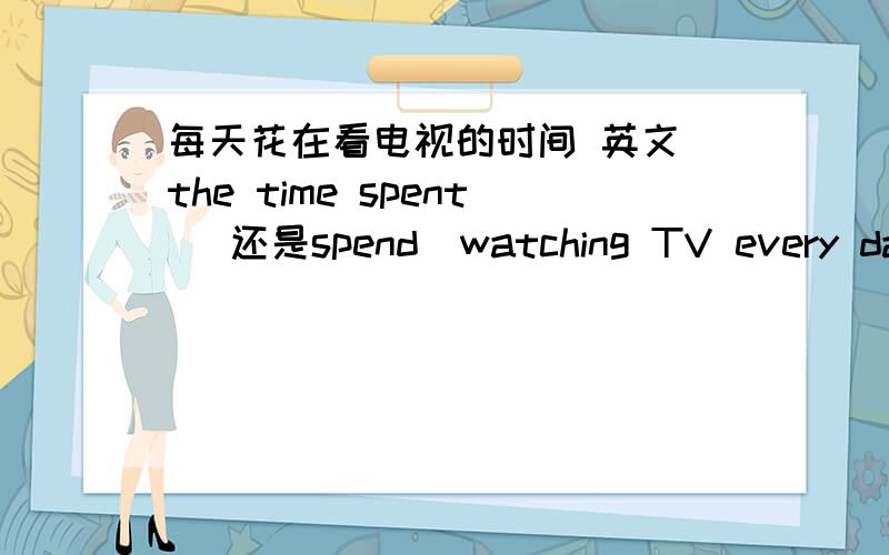 每天花在看电视的时间 英文 the time spent （还是spend）watching TV every day每天花在看电视的时间 英文 是the time spent watching TV every day 还是the time spend watching TV这是短语