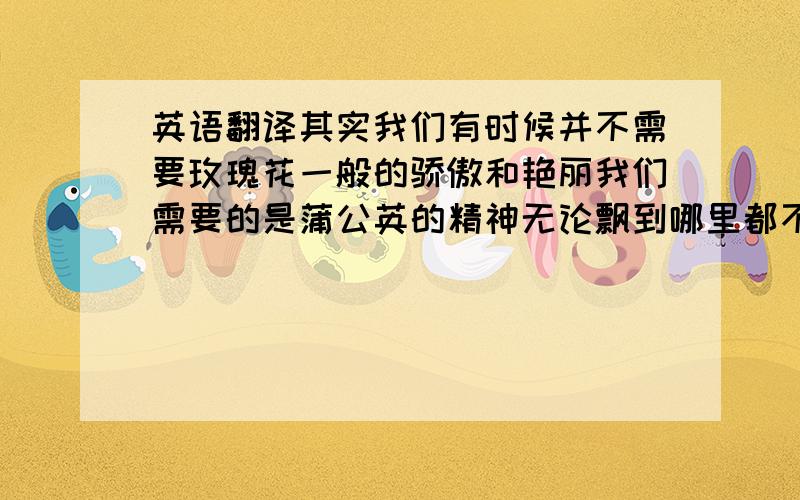 英语翻译其实我们有时候并不需要玫瑰花一般的骄傲和艳丽我们需要的是蒲公英的精神无论飘到哪里都不轻言放弃其实我们有时候不需要大明星般的闪耀和华丽我们需要的是普通人的精神无