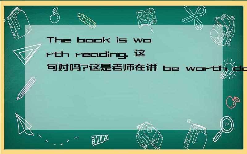 The book is worth reading. 这句对吗?这是老师在讲 be worth doing 时举的例句.可是我觉得正确的是：The book is worth been read.不是吗?The book is worth being read,打错了