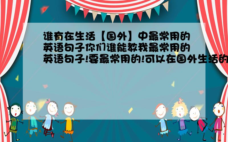 谁有在生活【国外】中最常用的英语句子你们谁能教我最常用的英语句子!要最常用的!可以在国外生活的那种句子!急用!