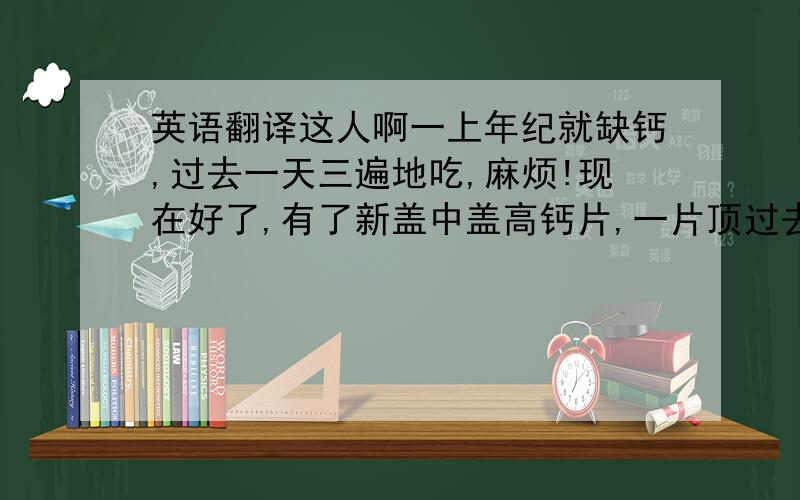 英语翻译这人啊一上年纪就缺钙,过去一天三遍地吃,麻烦!现在好了,有了新盖中盖高钙片,一片顶过去五片,一口气上五楼.不费劲.一天一片,效果不错,还实惠!有了盖中盖,再也不怕上楼了~这年头