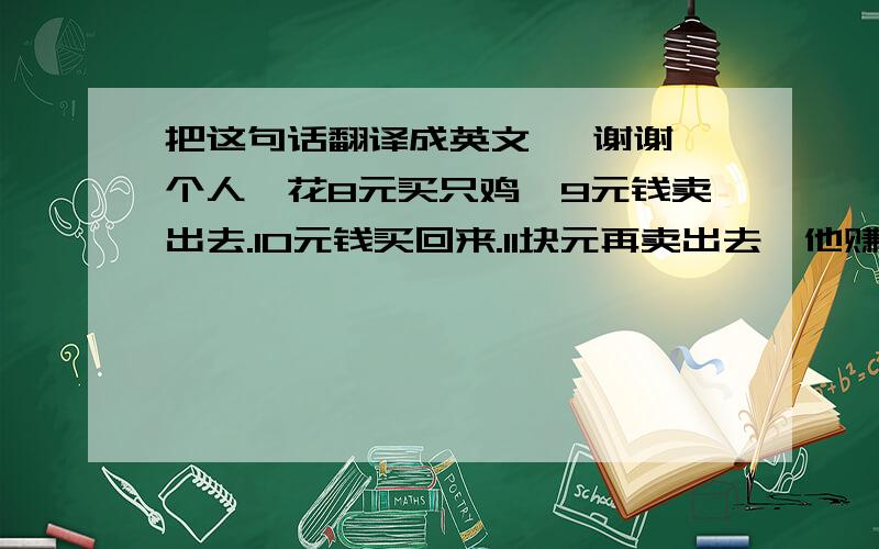 把这句话翻译成英文, 谢谢一个人,花8元买只鸡,9元钱卖出去.10元钱买回来.11块元再卖出去,他赚了多少钱.A. 赚1元B. 赚2元C. 赚3元D. 没赚