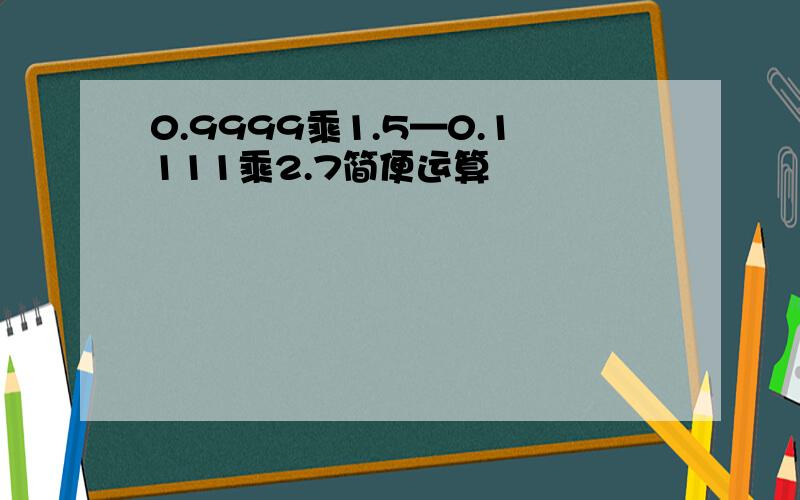 0.9999乘1.5—0.1111乘2.7简便运算