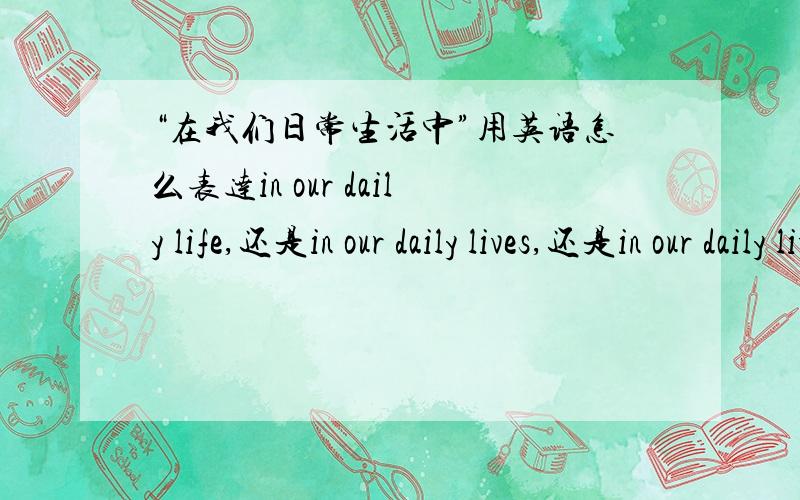 “在我们日常生活中”用英语怎么表达in our daily life,还是in our daily lives,还是in our daily living