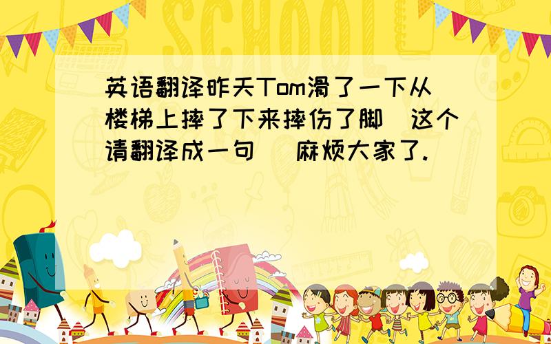 英语翻译昨天Tom滑了一下从楼梯上摔了下来摔伤了脚(这个请翻译成一句) 麻烦大家了.