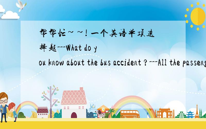 帮帮忙~~! 一个英语单项选择题---What do you know about the bus accident ?---All the passengers ____ ,but not very seriously.A.have more or less hurtB.have more or less been hurtC.were more or less hurt D.more or less hurt这下好了，ABC