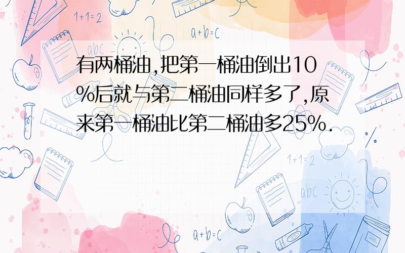 有两桶油,把第一桶油倒出10%后就与第二桶油同样多了,原来第一桶油比第二桶油多25%.