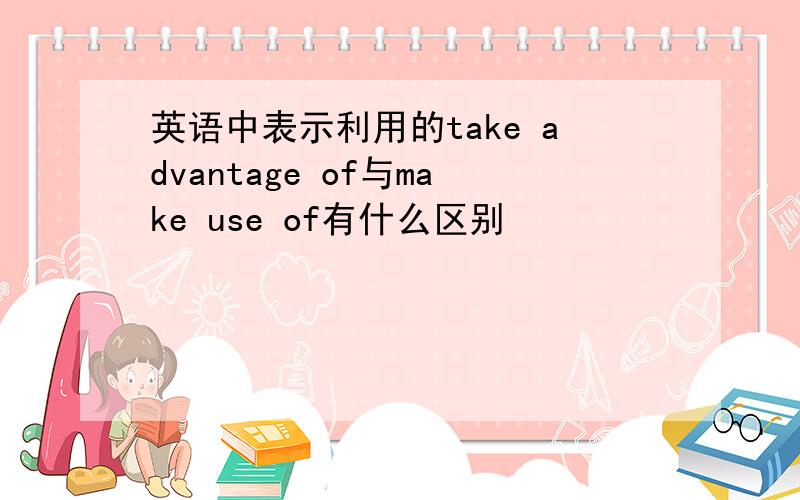 英语中表示利用的take advantage of与make use of有什么区别