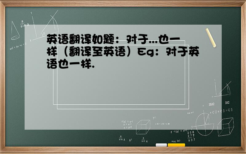 英语翻译如题：对于...也一样（翻译至英语）Eg：对于英语也一样.