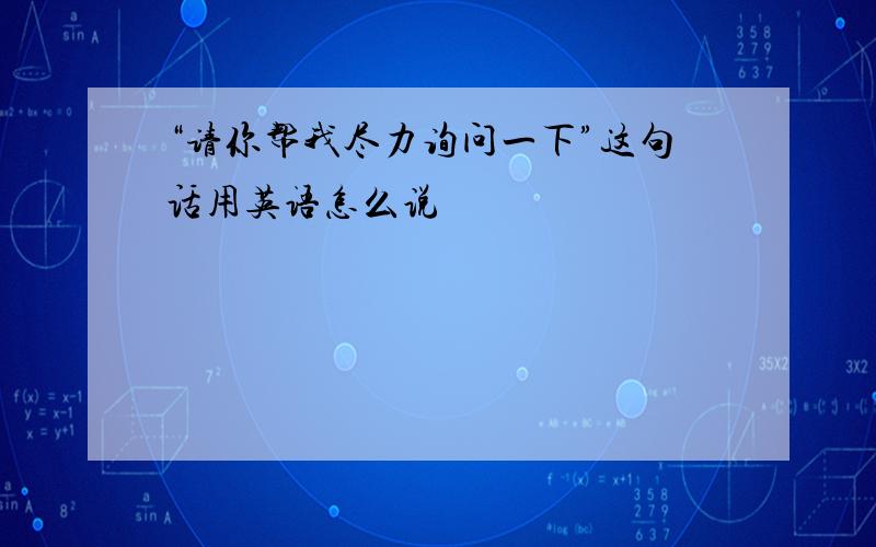 “请你帮我尽力询问一下”这句话用英语怎么说