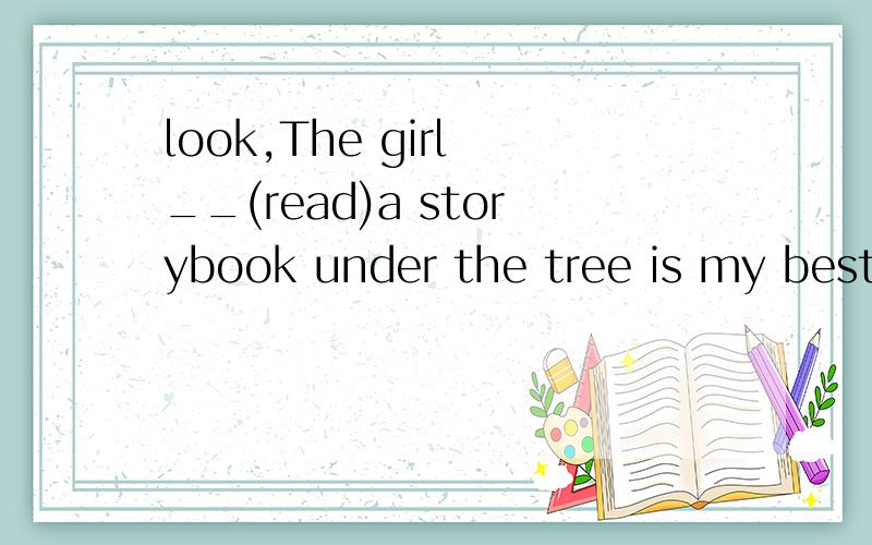 look,The girl __(read)a storybook under the tree is my best friend 按括号里的提示用适当形式填空