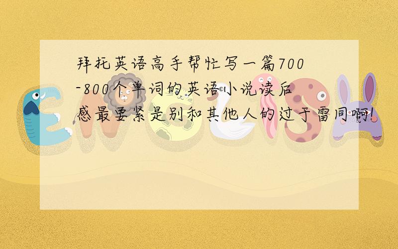 拜托英语高手帮忙写一篇700-800个单词的英语小说读后感最要紧是别和其他人的过于雷同啊!