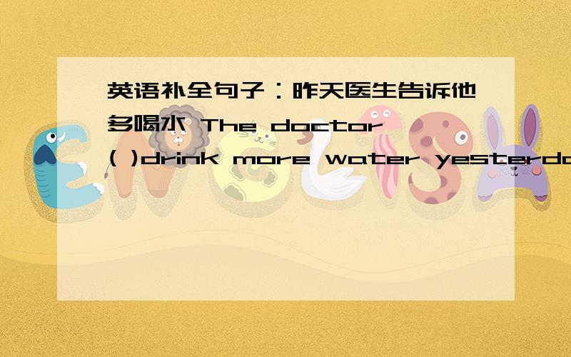 英语补全句子：昨天医生告诉他多喝水 The doctor( )drink more water yesterday.