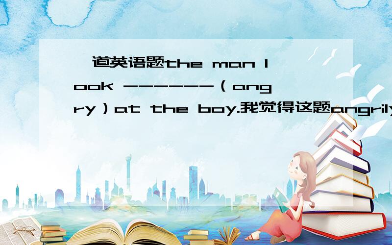 一道英语题the man look ------（angry）at the boy.我觉得这题angrily和angry都行.angrily：这个男人生气地看着这个男孩.angry：①angry at sb②look +adj.就翻译为这个男人看上去对那个男孩很生气.be angry at sb