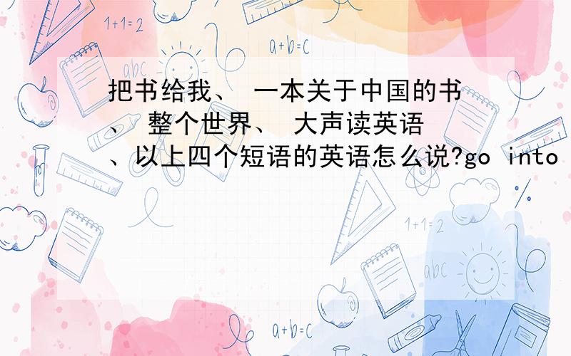 把书给我、 一本关于中国的书、 整个世界、 大声读英语 、以上四个短语的英语怎么说?go into the bedroomlearn to speak look hungrybuy a hen for metake...into以上短语的汉语意思.