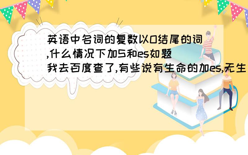 英语中名词的复数以O结尾的词,什么情况下加S和es如题 我去百度查了,有些说有生命的加es,无生命的加s,但是土豆.西红柿也有生命的吗?应该不可靠.还有一句话说：黑人英雄爱吃西红柿土豆：n