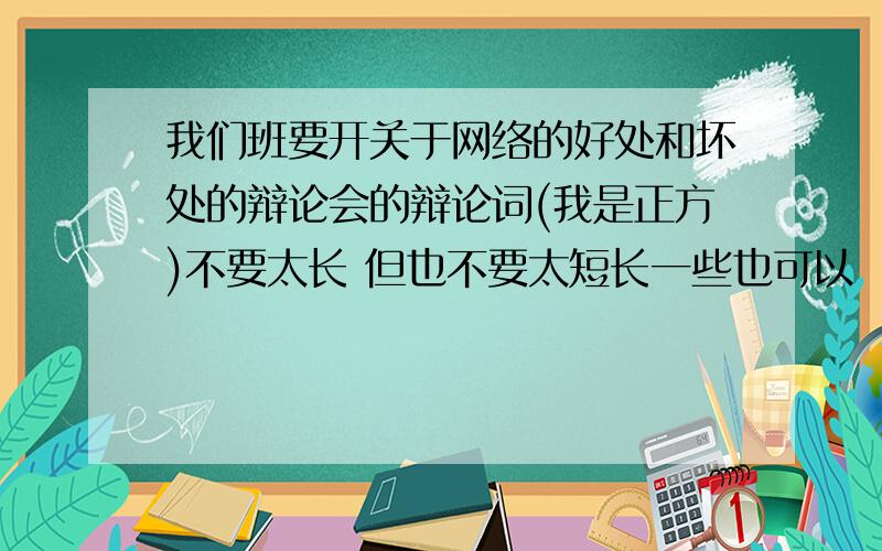 我们班要开关于网络的好处和坏处的辩论会的辩论词(我是正方)不要太长 但也不要太短长一些也可以