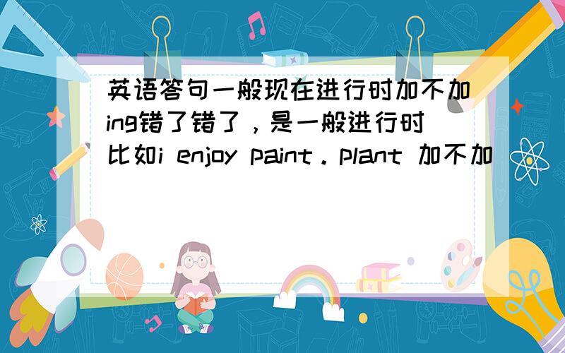 英语答句一般现在进行时加不加ing错了错了，是一般进行时比如i enjoy paint。plant 加不加