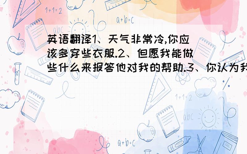 英语翻译1、天气非常冷,你应该多穿些衣服.2、但愿我能做些什么来报答他对我的帮助.3、你认为我们会在晚会上表演什么节目呢?4、只能这样我们才能赶上世界先进的科学技术水平.5、这次旅