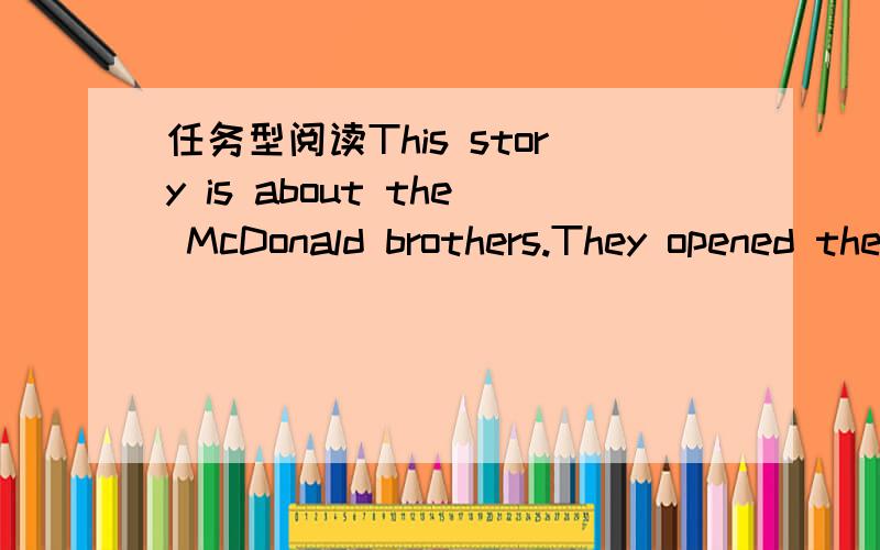 任务型阅读This story is about the McDonald brothers.They opened their firsthamburger restaurant in California in 1940.They offered food thatwas both cheap and of good quality.They also offered practicallyno service.For example,you lined up for y