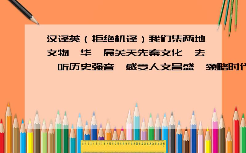 汉译英（拒绝机译）我们集两地文物菁华,展关天先秦文化,去聆听历史强音,感受人文昌盛,领略时代风采.