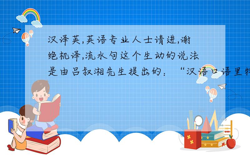 汉译英,英语专业人士请进,谢绝机译,流水句这个生动的说法是由吕叔湘先生提出的：“汉语口语里特多流水句,一个接一个小句,很多地方可断可连.他们 将“流水句” 界定为“是一种在非句