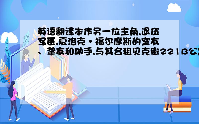 英语翻译本作另一位主角,退伍军医,夏洛克·福尔摩斯的室友、挚友和助手,与其合租贝克街221B公寓.性格稳重、温和,对人友善,协助破案时则果敢坚强.通常都是帮夏洛克跑腿调查或者一起抓犯