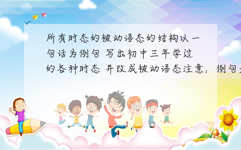 所有时态的被动语态的结构以一句话为例句 写出初中三年学过的各种时态 并改成被动语态注意：例句是同一句话 要求首先用例句写出各种时态 再改成被动语态