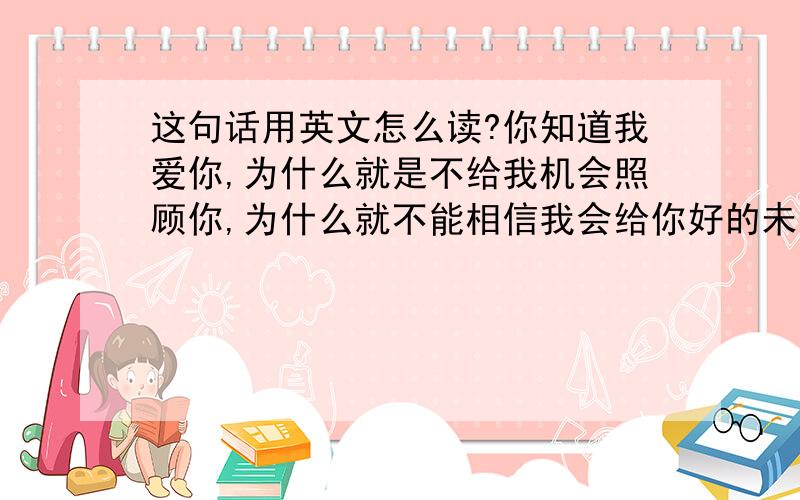 这句话用英文怎么读?你知道我爱你,为什么就是不给我机会照顾你,为什么就不能相信我会给你好的未来呢?在你眼里看到的只有无所谓.