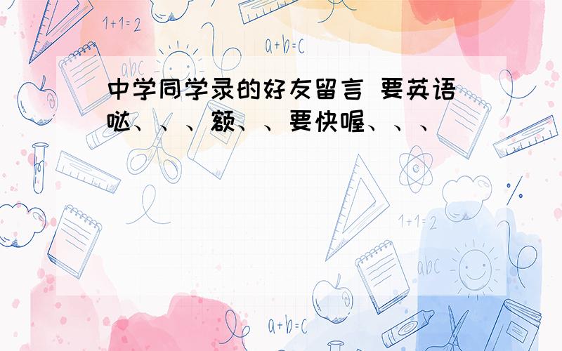 中学同学录的好友留言 要英语哒、、、额、、要快喔、、、