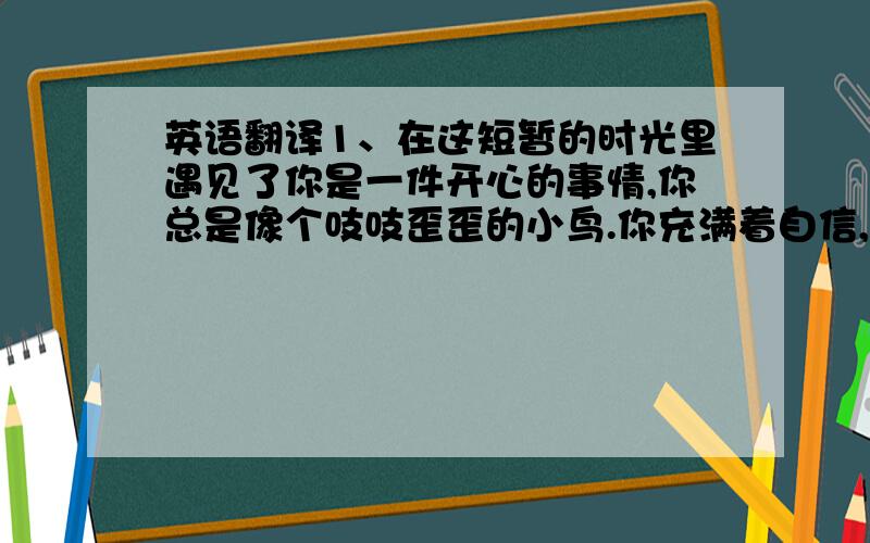 英语翻译1、在这短暂的时光里遇见了你是一件开心的事情,你总是像个吱吱歪歪的小鸟.你充满着自信,带着天真无邪的笑容,晃着一个马尾辫,吃饭还要像吃个西餐一样配个餐巾,谁知道原来你是