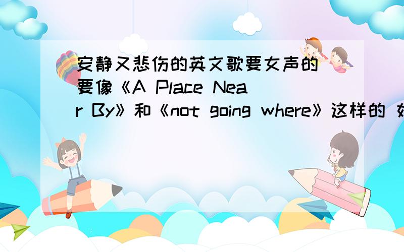 安静又悲伤的英文歌要女声的 要像《A Place Near By》和《not going where》这样的 好的话我还会加分!最好不要太大众的 只要英文歌 女的