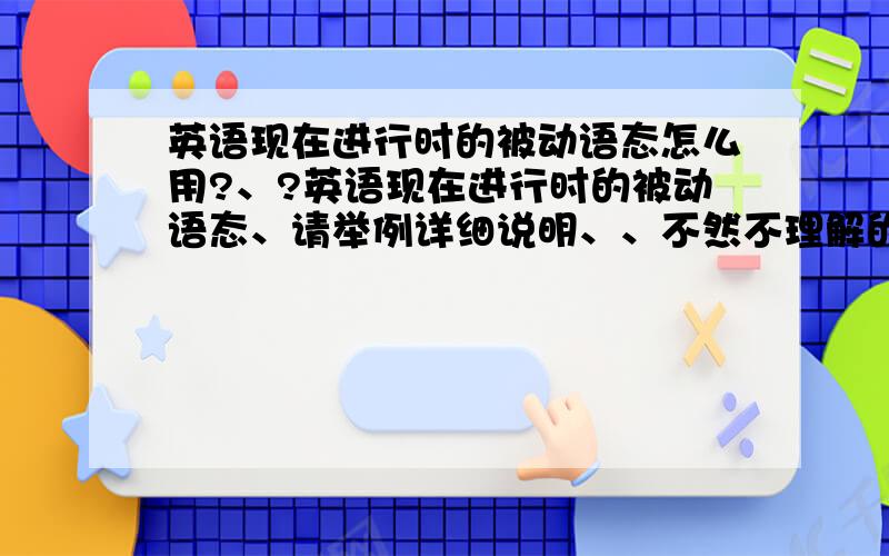 英语现在进行时的被动语态怎么用?、?英语现在进行时的被动语态、请举例详细说明、、不然不理解的】最好就想老师上课一样……