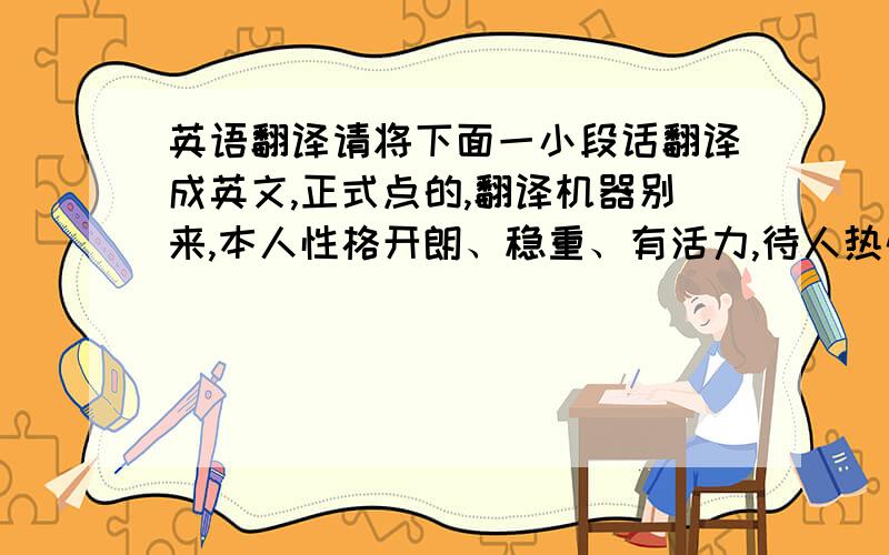 英语翻译请将下面一小段话翻译成英文,正式点的,翻译机器别来,本人性格开朗、稳重、有活力,待人热情、真诚；工作认真负责,积极主动,能吃苦耐劳,能承受压力,具有较强的适应能力；纪律