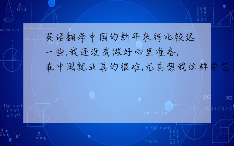 英语翻译中国的新年来得比较迟一些,我还没有做好心里准备,在中国就业真的很难,尤其想我这样学艺术的.或许,有一天我真的像你说得那样去打零工...我曾经想过要给你寄一些好玩的东西,但