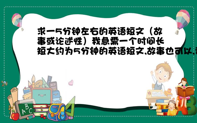 求一5分钟左右的英语短文（故事或论述性）我急需一个时间长短大约为5分钟的英语短文,故事也可以,论述性文章也行.请附上汉语翻译，