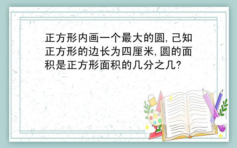 正方形内画一个最大的圆,己知正方形的边长为四厘米,圆的面积是正方形面积的几分之几?