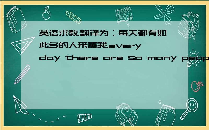 英语求教.翻译为：每天都有如此多的人来害我.every day there are so many people……ps:这是我临时想出的一个句子,想用这个举行写,却无从接下,求高手指点~!