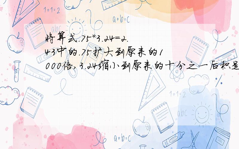 将算式.75*3.24=2.43中的.75扩大到原来的1000倍,3.24缩小到原来的十分之一后积是多少?是0.75