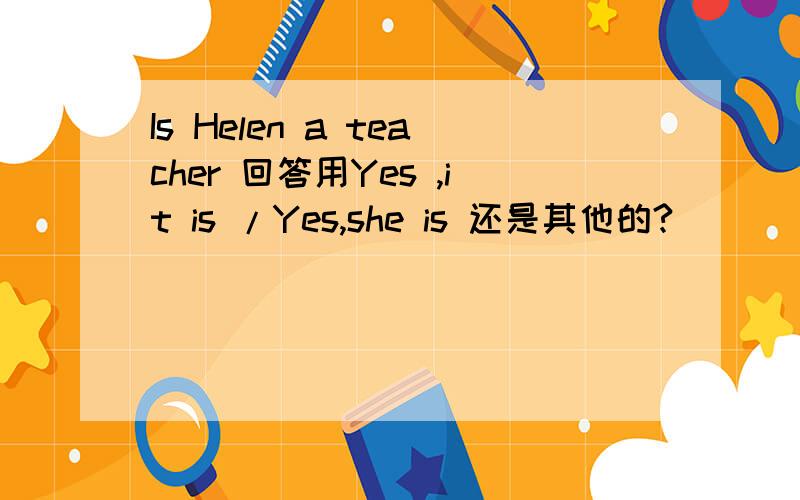 Is Helen a teacher 回答用Yes ,it is /Yes,she is 还是其他的?
