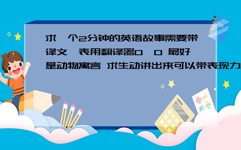 求一个2分钟的英语故事需要带译文【表用翻译器0、0 最好是动物寓言 求生动讲出来可以带表现力的 一定要有趣啊=、= 要求MS有点高 好的再加==蟹蟹