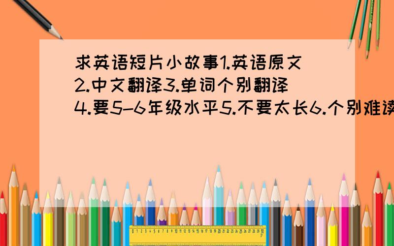 求英语短片小故事1.英语原文2.中文翻译3.单词个别翻译4.要5-6年级水平5.不要太长6.个别难读词音标7.越多越好8.每1篇追加5分