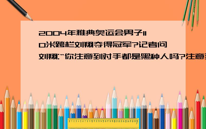 2004年雅典奥运会男子110米跨栏刘翔夺得冠军?记者问刘翔:“你注意到对手都是黑种人吗?注意到其他名将吗?”刘翔说:“我那时所关注的只是调整好自己的状态.我又不是他们的教练,不会去关