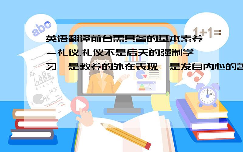 英语翻译前台需具备的基本素养－礼仪.礼仪不是后天的强制学习,是教养的外在表现,是发自内心的善待人的天性.教养的本质是对人的关怀：有爱心,尊重关心理解人,分寸感,文雅,重细节,正派