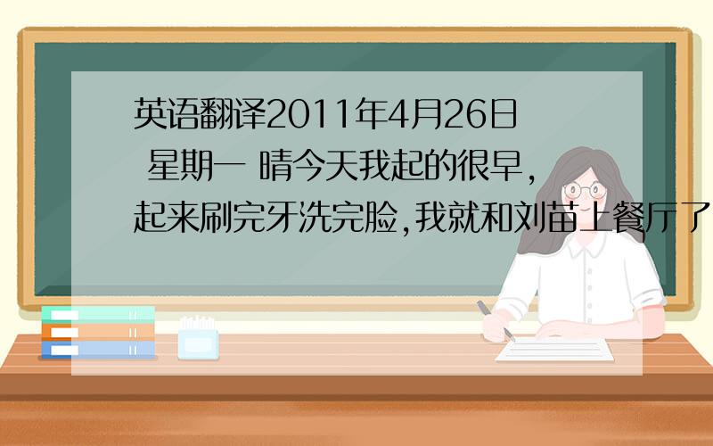 英语翻译2011年4月26日 星期一 晴今天我起的很早,起来刷完牙洗完脸,我就和刘苗上餐厅了.吃饱饭后,就上教室里去了.这次来的可真早,教室里没几个人.我以后要天天来这么早,好好学习,争取考