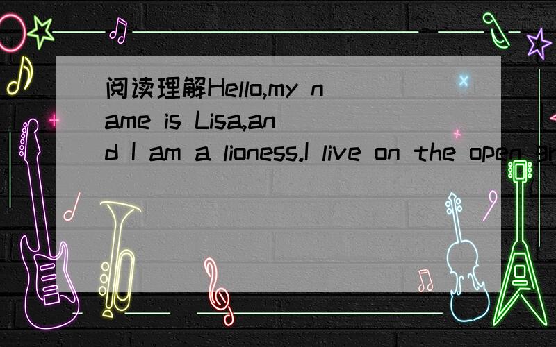 阅读理解Hello,my name is Lisa,and I am a lioness.I live on the open grasslands of Africa with my family.Lions living in a group are called a pride.My father is strong and powerful.He and his cousin are the leaders of our pride.The other members a